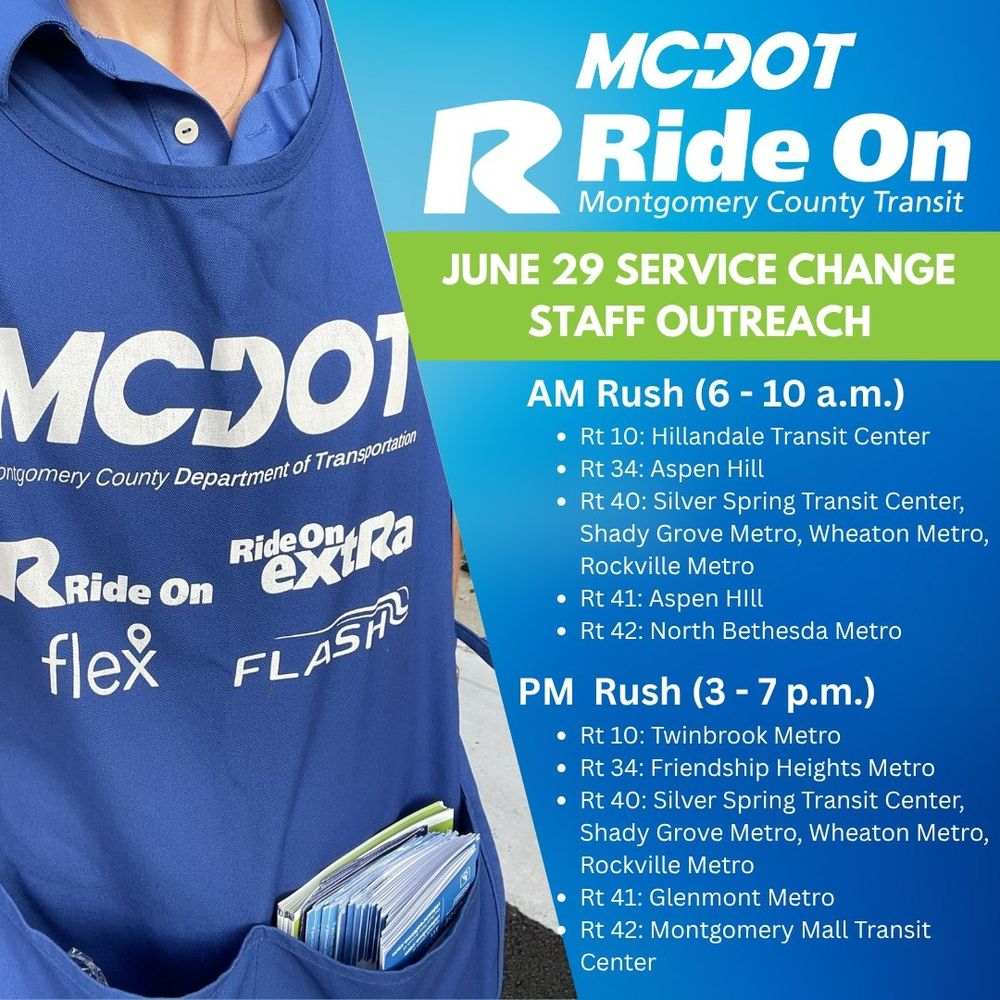 To help riders understand these changes, Ride On staff will be stationed at key transit locations during morning and evening rush hours as well as mid-day on weekends from Monday, June 23 through Saturday, July 5 (excluding July 4). Staff will be available to answer questions and provide information on:

The new Zero Fare Policy
Route changes and new schedules
Transit connections
Morning Rush (6–10 a.m.) Locations:

Route 10: Hillandale Transit Center
Route 34: Aspen Hill
Route 40: Silver Spring Transit Center, Shady Grove Metro, Wheaton Metro, Rockville Metro
Route 41: Aspen Hill
Route 42: North Bethesda Metro
Evening Rush (3–7 p.m.) Locations:

Route 10: Twinbrook Metro
Route 34: Friendship Heights Metro
Route 40: Silver Spring Transit Center, Shady Grove Metro, Wheaton Metro, Rockville Metro
Route 41: Glenmont Metro
Route 42: Montgomery Mall Transit Center
We encourage you to stop by and speak with our outreach staff to learn how these changes may affect your commute and how you can take full advantage of the new Zero Fare Policy.
