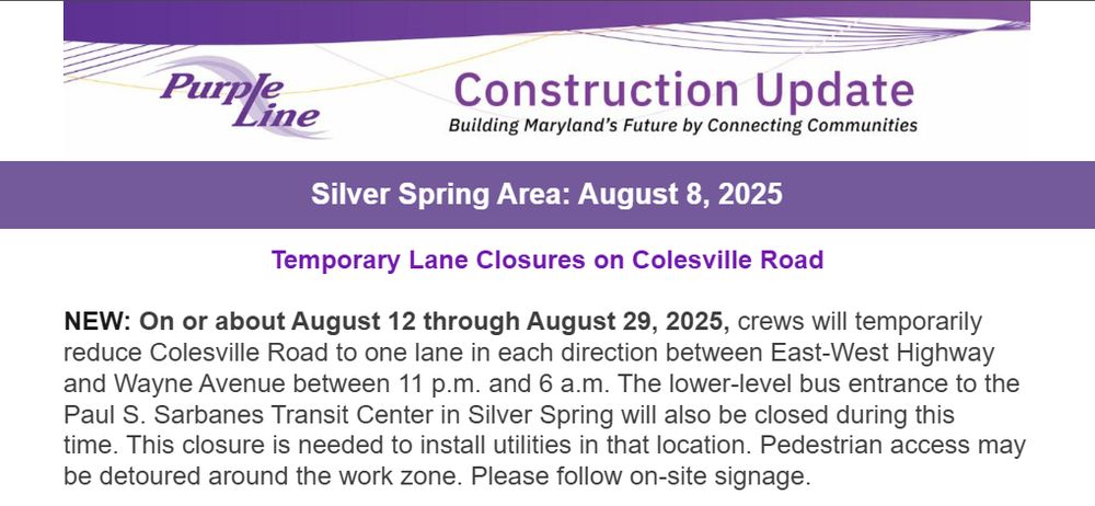 NEW: On or about August 12 through August 29, 2025, crews will temporarily reduce Colesville Road to one lane in each direction between East-West Highway and Wayne Avenue between 11 p.m. and 6 a.m. The lower-level bus entrance to the Paul S. Sarbanes Transit Center in Silver Spring will also be closed during this time. This closure is needed to install utilities in that location. Pedestrian access may be detoured around the work zone. Please follow on-site signage. 
