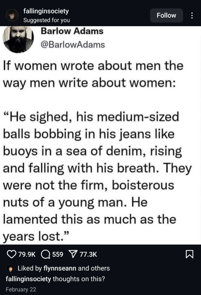 Screenshot of an Instagram post from an account called falling in society where The person posted a screenshot of Barlow Adams' tweet. The tweet says if women wrote about men the way men write about women: 
"He sighed, his medium sized balls bobbing in his jeans like buoys in a sea of denim, rising and falling with his breath. They were not the firm, boisterous nuts of a young man. He lamented this as much as the years lost."