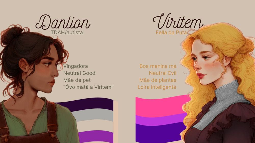 Arte de perfil de personagens:

Lado direito
Imagem: Desenho de mulher latina, não -retinta, cabelos castanhos presos com algumas mechas na cara.
Veste uma blusa verde e uma espécie de macacão.
Texto: Danlion
TDAH/autista
Neutral Good
Mãe de Pet
"ôvÔ matá a Viritem"

Lado esquerdo
Imagem: Desenho de mulher caucasiana loira, lábios avermelhados, olhos verdes, veste um vestido de cor vinho

Texto: Viritem
Fella da Puta
Boa menina Má
Neutral Evil
Mãe de plantas
Loira Inteligente
