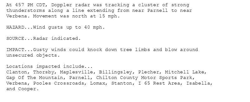 At 457 PM CDT, Doppler radar was tracking a cluster of strong
thunderstorms along a line extending from near Parnell to near
Verbena. Movement was north at 15 mph.

HAZARD...Wind gusts up to 40 mph.

SOURCE...Radar indicated.

IMPACT...Gusty winds could knock down tree limbs and blow around
unsecured objects.

Locations impacted include...
Clanton, Thorsby, Maplesville, Billingsley, Plecher, Mitchell Lake,
Gap Of The Mountain, Parnell, Chilton County Motor Sports Park,
Verbena, Pooles Crossroads, Lomax, Stanton, I 65 Rest Area, Isabella,
and Cooper.