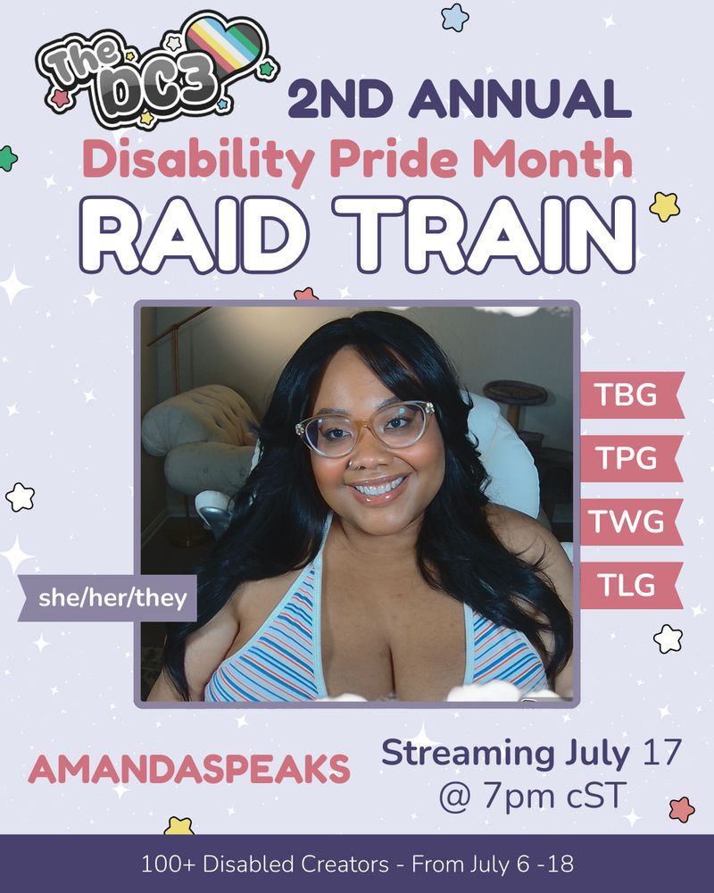 A promotional graphic with a light purple,
white sparkle patterned background. It has
blue, white, green, and red stars spaced out
on it. Text reads: 2nd Annual Disability Pride
Month Raid Train with a slightly canted DC3
logo to the left of that text. There is an image
of Amanda, a Black person with
long black hair and curtain bangs. They are
wearing a white halter top with blue and red stripes. There are flags
by Amanda’s image that indicate their
pronouns, she/her/they, and their guilds, the
Twitch Black Guild, Twitch Pride Guild, Twitch Women's Guild, Twitch Latin Guild.
Text below reads “Amandaspeaks, Streaming July 17
@ 7pm CST”. At the very bottom of the page
on a purple banner there is text that reads:
100+ Disabled Creators From July 6 through
18.