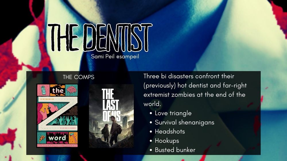 Bloodied white coat on the torso of a man, the dentist.
White text says:

THE DENTIST
Sami Peil @sampeil

THE COMPS
Image of colorful book cover of 
the Z
word
Image of cover of season one 
THE LAST
OF Us show

White text says:
Three bi disasters confront their (previously) hot dentist and far-right extremist zombies at the end of the world.
• Love triangle
• Survival shenanigans
• Headshots
• Hookups
• Busted bunker