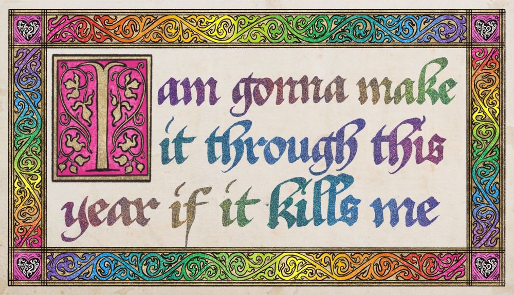 a digital drawing in a woodcut style with text in the center in a rainbow gothic script reading “I am gonna make it through this year if it kills me.” the initial I is gold over a pink background, surrounded by some gold leaves and vines. the border is gold with rainbow scrollwork.