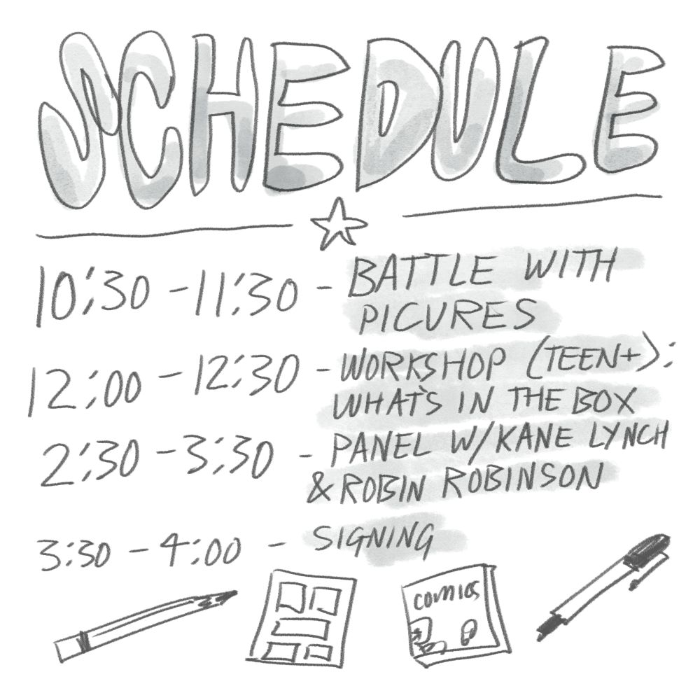 Schedule - 10:30-11:30 - Battle with Pictures 
12:00-12:30 - Worshop (teens +) what's in the box - 2:30-3:30 - Panel w/ Kane Lynch & Robin Robinson 3:30-4:00 - signing