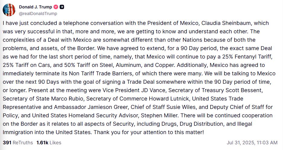 Trump stmt: "I have just concluded a telephone conversation with the President of Mexico, Claudia Sheinbaum, which was very successful in that, more and more, we are getting to know and understand each other. The complexities of a Deal with Mexico are somewhat different than other Nations because of both the problems, and assets, of the Border. We have agreed to extend, for a 90 Day period, the exact same Deal as we had for the last short period of time, namely, that Mexico will continue to pay a 25% Fentanyl Tariff, 25% Tariff on Cars, and 50% Tariff on Steel, Aluminum, and Copper. Additionally, Mexico has agreed to immediately terminate its Non Tariff Trade Barriers, of which there were many. We will be talking to Mexico over the next 90 Days with the goal of signing a Trade Deal somewhere within the 90 Day period of time, or longer. Present at the meeting were Vice President JD Vance, Secretary of Treasury Scott Bessent, Secretary of State Marco Rubio, Secretary of Commerce Howard Lutnick, United States Trade Representative and Ambassador Jamieson Greer, Chief of Staff Susie Wiles, and Deputy Chief of Staff for Policy, and United States Homeland Security Advisor, Stephen Miller. There will be continued cooperation on the Border as it relates to all aspects of Security, including Drugs, Drug Distribution, and Illegal Immigration into the United States. Thank you for your attention to this matter!"
