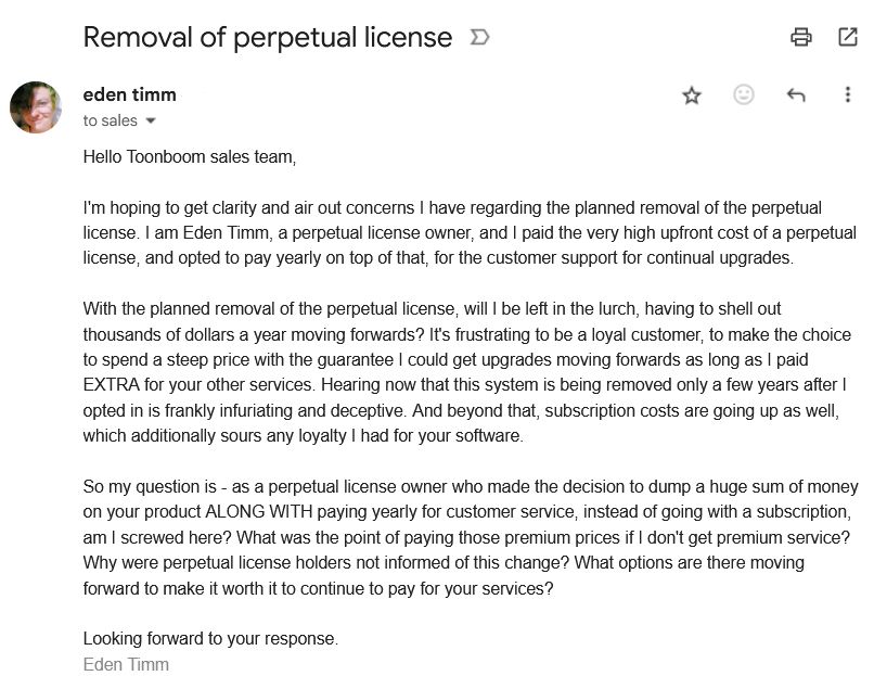 an email from me to the toonboom sales team, it reads:

Hello Toonboom sales team,

I'm hoping to get clarity and air out concerns I have regarding the planned removal of the perpetual license. I am Eden Timm, a perpetual license owner, and I paid the very high upfront cost of a perpetual license, and opted to pay yearly on top of that, for the customer support for continual upgrades.

With the planned removal of the perpetual license, will I be left in the lurch, having to shell out thousands of dollars a year moving forwards? It's frustrating to be a loyal customer, to make the choice to spend a steep price with the guarantee I could get upgrades moving forwards as long as I paid EXTRA for your other services. Hearing now that this system is being removed only a few years after I opted in is frankly infuriating and deceptive. And beyond that, subscription costs are going up as well, which additionally sours any loyalty I had for your software.

So my question is - as a perpetual license owner who made the decision to dump a huge sum of money on your product ALONG WITH paying yearly for customer service, instead of going with a subscription, am I screwed here? What was the point of paying those premium prices if I don't get premium service? Why were perpetual license holders not informed of this change? What options are there moving forward to make it worth it to continue to pay for your services?

Looking forward to your response.
Eden Timm