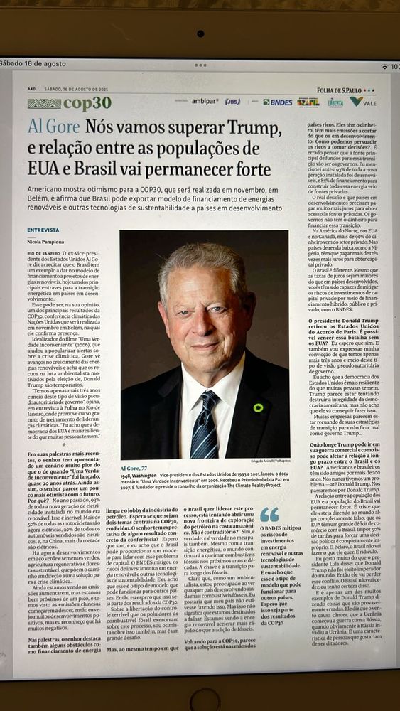 Al Gore – Nós vamos superar Trump, e relação entre as populações de EUA e Brasil vai permanecer forte

Americano mostra otimismo para a COP30, que será realizada em novembro, em Belém, e afirma que Brasil pode exportar modelo de financiamento de energias renováveis e outras tecnologias de sustentabilidade a países em desenvolvimento

ENTREVISTA
Nicola Pamplona

RIO DE JANEIRO – O ex-vice-presidente dos Estados Unidos Al Gore diz acreditar que o Brasil tem um exemplo a dar no modelo de financiamento de projetos de energias renováveis e outras tecnologias para a transição energética em países em desenvolvimento.
Esse pode ser, na sua opinião, um dos principais resultados da COP30, a conferência mundial das Nações Unidas sobre mudanças climáticas que será realizada em novembro em Belém, na qual pretende comparecer.

Gore é conhecido pelo documentário “Uma Verdade Inconveniente” (2006), que ajudou a popularizar a questão das mudanças climáticas e lhe rendeu o Prêmio Nobel da Paz no ano seguinte. Hoje, com 77 anos, preside a organização The Climate Reality Project.

Na entrevista à Folha no Rio de Janeiro, onde participou de um evento do BNDES, ele se disse otimista com a transição energética em curso no mundo, apesar dos obstáculos criados por governos como os de EUA e Rússia.
Ele acredita que os americanos vão superar o trumpismo e reafirma: as relações entre as populações dos EUA e Brasil permanecem fortes.


---

Em suas palestras mais recentes, o senhor tem apresentado um cenário muito pior do que o de quando “Uma Verdade Inconveniente” foi lançado, quase 20 anos atrás. Ainda assim, o senhor parece um pouco mais otimista com o futuro. Por quê?

No ano passado, 87% dos novos investimentos em energia foram em energia renovável. Isso é incrível. Mais de 80% das usinas de carvão dos EUA já estão envelhecidas e devem ser retiradas nos próximos anos. O mundo está avançando.
Há agora desenvolvimentos tecnológicos que fazem com que a energia renovável seja cada vez mais com…