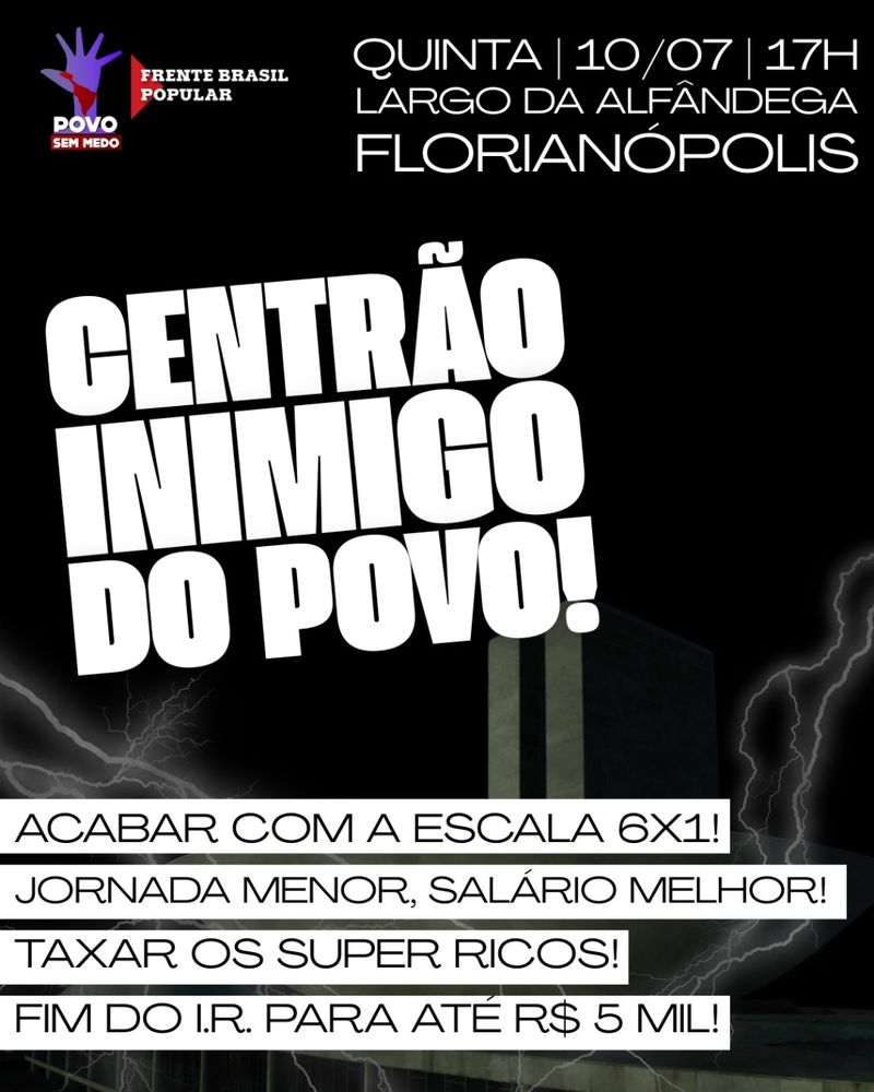 (Canto superior esquerdo, com logotipos) ✋ POVO SEM MEDO FRENTE BRASIL POPULAR (Canto superior direito) QUINTA | 10/07 | 17H LARGO DA ALFÂNDEGA FLORIANÓPOLIS (Texto central em letras grandes e brancas): CENTRÃO INIMIGO DO POVO! (Reivindicações em faixas brancas com letras pretas): ACABAR COM A ESCALA 6X1! JORNADA MENOR, SALÁRIO MELHOR! TAXAR OS SUPER RICOS! FIM DO I.R. PARA ATÉ R$ 5 MIL! A imagem é um cartaz digital de convocação para um ato político. O fundo é escuro, com relâmpagos ao redor de um prédio do Congresso Nacional (em Brasília), criando um clima de tensão. O texto principal — “CENTRÃO INIMIGO DO POVO!” — aparece em letras brancas grandes e em negrito, ocupando a parte central da imagem. No topo, os logos dos movimentos Povo Sem Medo e Frente Brasil Popular estão acompanhados da data e local do evento: quinta-feira, 10 de julho, às 17h, no Largo da Alfândega, Florianópolis. Abaixo do slogan central, aparecem quatro faixas com reivindicações sociais e econômicas, como o fim da escala de trabalho 6x1, melhores condições salariais, taxação dos super-ricos e isenção de imposto de renda para quem ganha até R$ 5 mil. A estética geral é de confronto e mobilização popular. 