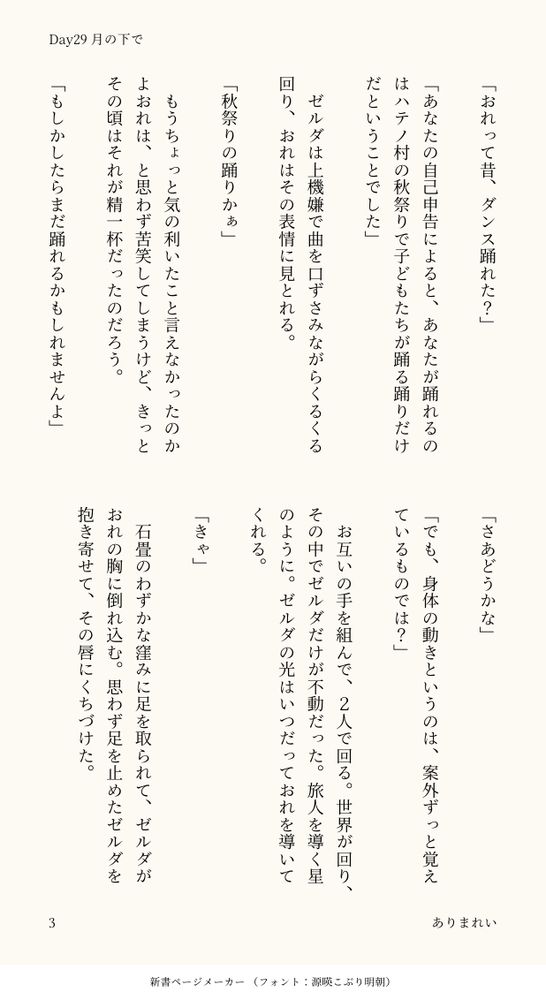 「おれって昔、ダンス踊れた？」

「あなたの自己申告によると、あなたが踊れるのはハテノ村の秋祭りで子どもたちが踊る踊りだけだということでした」

　ゼルダは上機嫌で曲を口ずさみながらくるくる回り、おれはその表情に見とれる。

「秋祭りの踊りかぁ」

　もうちょっと気の利いたこと言えなかったのかよおれは、と思わず苦笑してしまうけど、きっとその頃はそれが精一杯だったのだろう。

「もしかしたらまだ踊れるかもしれませんよ」

「さあどうかな」

「でも、身体の動きというのは、案外ずっと覚えているものでは？」

　お互いの手を組んで、２人で回る。世界が回り、その中でゼルダだけが不動だった。旅人を導く星のように。ゼルダの光はいつだっておれを導いてくれる。

「きゃ」

　石畳のわずかな窪みに足を取られて、ゼルダがおれの胸に倒れ込む。思わず足を止めたゼルダを抱き寄せて、その唇にくちづけた。