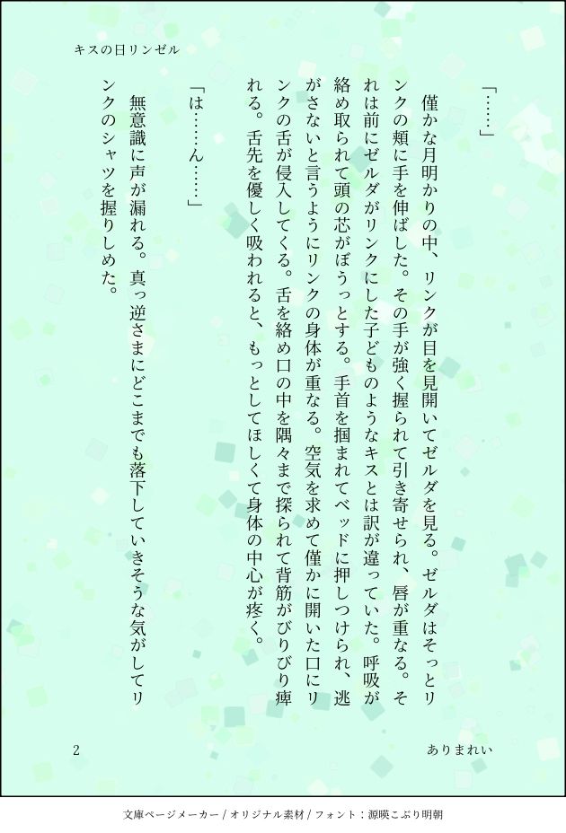 「……」

　僅かな月明かりの中、リンクが目を見開いてゼルダを見る。ゼルダはそっとリンクの頬に手を伸ばした。その手が強く握られて引き寄せられ、唇が重なる。それは前にゼルダがリンクにした子どものようなキスとは訳が違っていた。呼吸が絡め取られて頭の芯がぼうっとする。手首を掴まれてベッドに押しつけられ、逃がさないと言うようにリンクの身体が重なる。空気を求めて僅かに開いた口にリンクの舌が侵入してくる。舌を絡め口の中を隅々まで探られて背筋がびりびり痺れる。舌先を優しく吸われると、もっとしてほしくて身体の中心が疼く。

「は……ん……」

　無意識に声が漏れる。真っ逆さまにどこまでも落下していきそうな気がしてリンクのシャツを握りしめた。