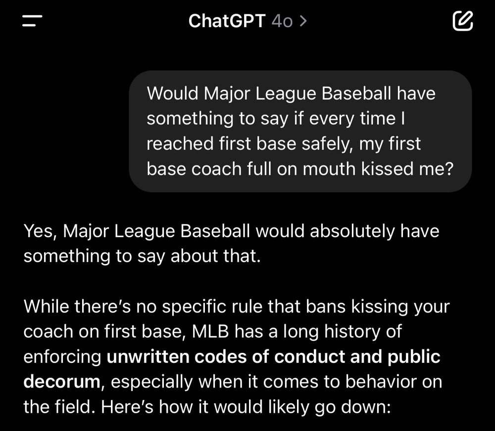A screenshot of a ChatGPT conversation on an iPhone, taken at 2:29 a.m. The user asks, “Would Major League Baseball have something to say if every time I reached first base safely, my first base coach full on mouth kissed me?” ChatGPT responds, “Yes, Major League Baseball would absolutely have something to say about that.” It goes on to explain that while there’s no specific rule against it, MLB enforces unwritten codes of conduct and public decorum, especially regarding on-field behavior.