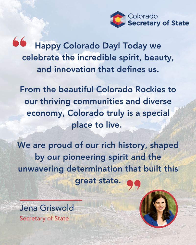 Quote from Secretary of State Griswold: "Happy Colorado Day! Today we celebrate the incredible spirit, beauty, and innovation that defines us. From the beautiful Colorado Rockies to our thriving community and diverse economy, Colorado truly is a special place to live. We are proud of our rich history, shaped by our pioneering spirit and the unwavering determination that built this great state.