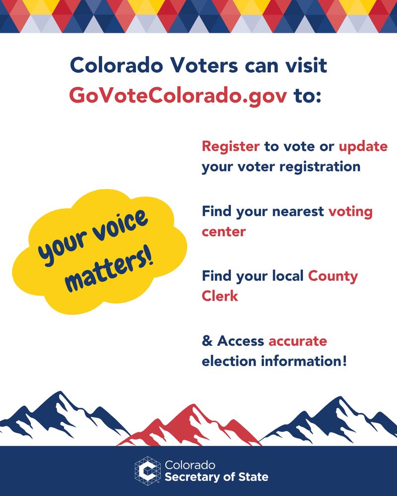 Your voice matters! Colorado voters can visit GoVoteColorado.gov to register to vote or update your voter registration, Find your nearest voting center or county clerk, and access accurate election information! 