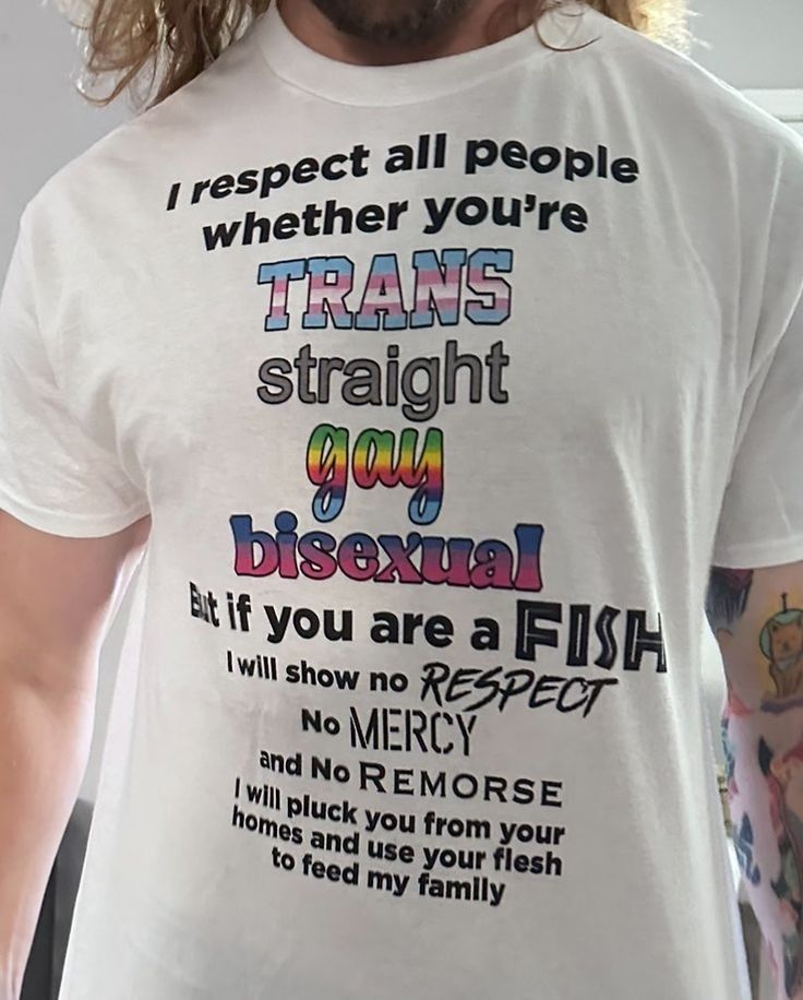 i respect all people whether you're trans straight gay bisexual but if you are a fish i wjll show no respect no mercy and no remorse i will pluck you from yoyr homes and use your flesh to feed my family