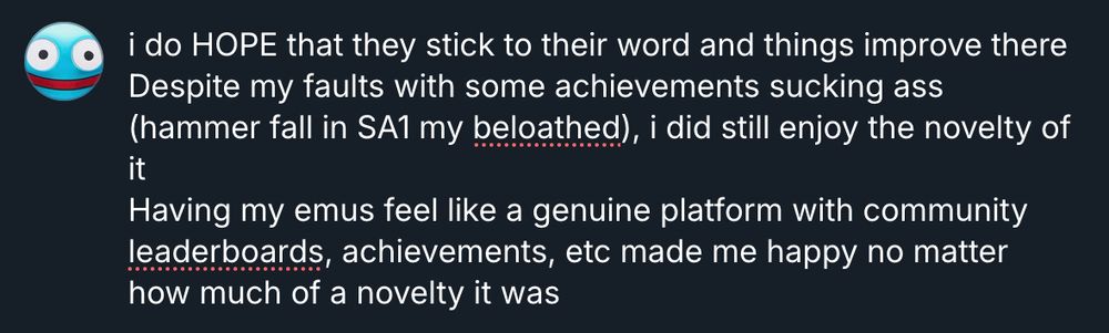 i do HOPE that they stick to their word and things improve there
Despite my faults with some achievements sucking ass (hammer fall in SA1 my beloathed), i did still enjoy the novelty of it
Having my emus feel like a genuine platform with community leaderboards, achievements, etc made me happy no matter how much of a novelty it was