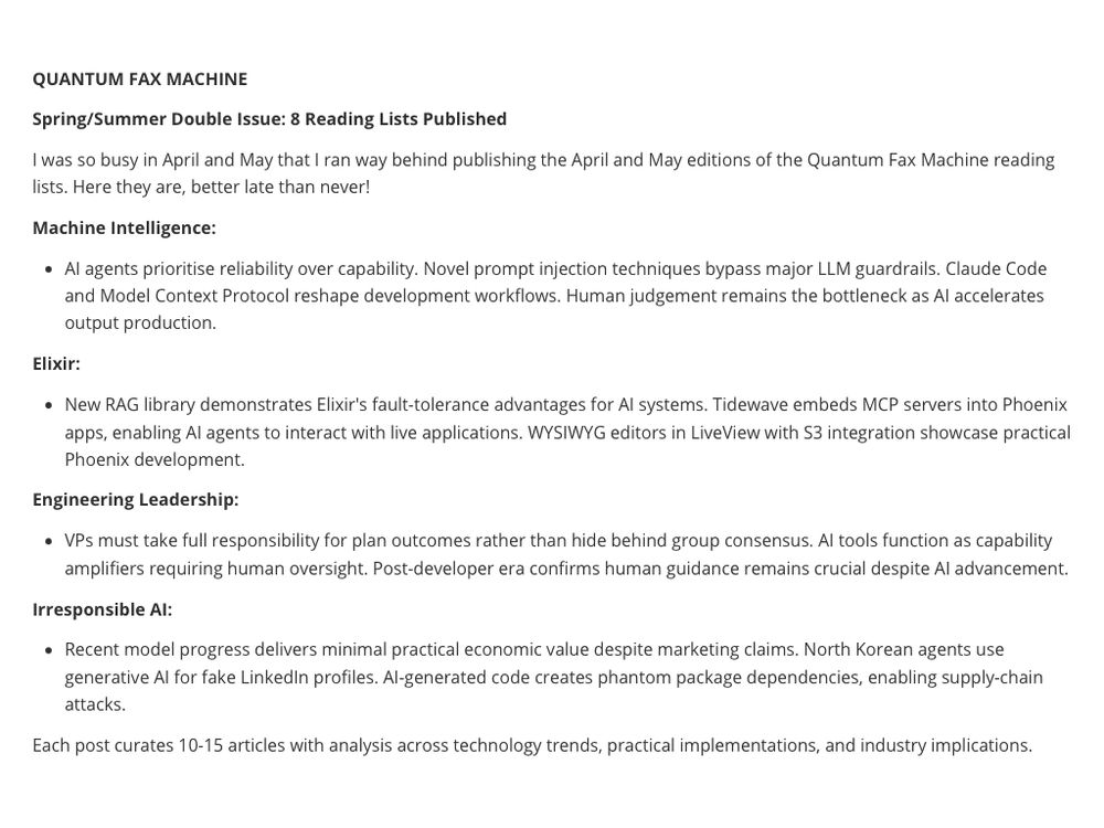 

**QUANTUM FAX MACHINE** 

**Spring/Summer Double Issue: 8 Reading Lists Published**

I was so busy in April and May that I ran way behind publishing the April and May editions of the Quantum Fax Machine reading lists. Here they are, better late than never!

**Machine Intelligence:**

- AI agents prioritise reliability over capability. Novel prompt injection techniques bypass major LLM guardrails. Claude Code and Model Context Protocol reshape development workflows. Human judgement remains the bottleneck as AI accelerates output production.

**Elixir:**

- New RAG library demonstrates Elixir's fault-tolerance advantages for AI systems. Tidewave embeds MCP servers into Phoenix apps, enabling AI agents to interact with live applications. WYSIWYG editors in LiveView with S3 integration showcase practical Phoenix development.

**Engineering Leadership:**

- VPs must take full responsibility for plan outcomes rather than hide behind group consensus. AI tools function as capability amplifiers requiring human oversight. Post-developer era confirms human guidance remains crucial despite AI advancement.

**Irresponsible AI:**

- Recent model progress delivers minimal practical economic value despite marketing claims. North Korean agents use generative AI for fake LinkedIn profiles. AI-generated code creates phantom package dependencies, enabling supply-chain attacks.

Each post curates 10-15 articles with analysis across technology trends, practical implementations, and industry implications.



