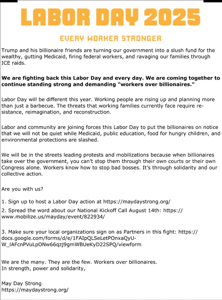 LABOR DAY 2025 Every Worker Stronger Trump and his billionaire friends are turning our government into a slush fund for the wealthy, gutting Medicaid, firing federal workers, and ravaging our families through ICE raids. We are fighting back this Labor Day and every day. We are coming together to continue standing strong and demanding “workers over billionaires.” Labor Day will be different this year. Working people are rising up and planning more than just a barbecue. The threats that working families currently face require resistance, reimagination, and reconstruction. Labor and community are joining forces this Labor Day to put the billionaires on notice that we will not be quiet while Medicaid, public education, food for hungry children, and environmental protections are slashed. We will be in the streets leading protests and mobilizations because when billionaires take over the government, you can’t stop them through their own courts or their own Congress alone. Workers know how to stop bad bosses. It’s through solidarity and our collective action. Are you with us? 1. Sign up to host a Labor Day action at https://maydaystrong.org/ 2. Spread the word about our National Kickoff Call August 14th: https://www.mobilize.us/mayday/event/822934/ 3. Make sure your local organizations sign on as Partners in this fight: https://docs.google.com/forms/d/e/1FAIpQLSeLetPOnxaQyU-W_lAFcnPVuLpONw66qzj9gmWBUeKyD22SPQ/viewform We are the many. They are the few. Workers over billionaires. In strength, power and solidarity, May Day Strong https://maydaystrong.org/ 