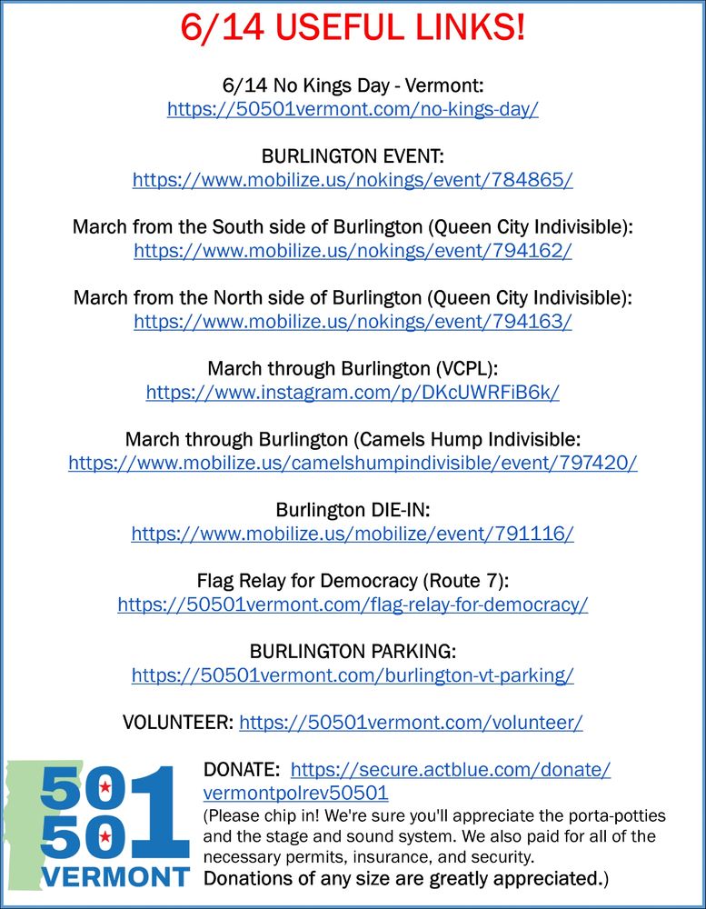 6/14 USEFUL LINKS!

6/14 No Kings Day - Vermont:
https://50501vermont.com/no-kings-day/

BURLINGTON EVENT: 
https://www.mobilize.us/nokings/event/784865/

March from the South side of Burlington (Queen City Indivisible): 
https://www.mobilize.us/nokings/event/794162/

March from the North side of Burlington (Queen City Indivisible): 
https://www.mobilize.us/nokings/event/794163/

March through Burlington (VCPL): 
https://www.instagram.com/p/DKcUWRFiB6k/

March through Burlington (Camels Hump Indivisible: 
https://www.mobilize.us/camelshumpindivisible/event/797420/

Burlington DIE-IN: 
https://www.mobilize.us/mobilize/event/791116/

Flag Relay for Democracy (Route 7): 
https://50501vermont.com/flag-relay-for-democracy/

BURLINGTON PARKING: 
https://50501vermont.com/burlington-vt-parking/

VOLUNTEER: https://50501vermont.com/volunteer/

DONATE:  https://secure.actblue.com/donate/vermontpolrev50501
(Please chip in! We're sure you'll appreciate the porta-potties and the stage and sound system. We also paid for all of the necessary permits, insurance, and security. 
Donations of any size are greatly appreciated.)

50501 Vermont logo