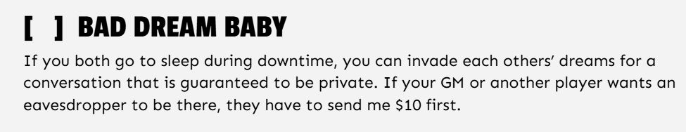 [   ]  BAD DREAM BABY

If you both go to sleep during downtime, you can invade each others’ dreams for a conversation that is guaranteed to be private. If your GM or another player wants an eavesdropper to be there, they have to send me $10 first.

