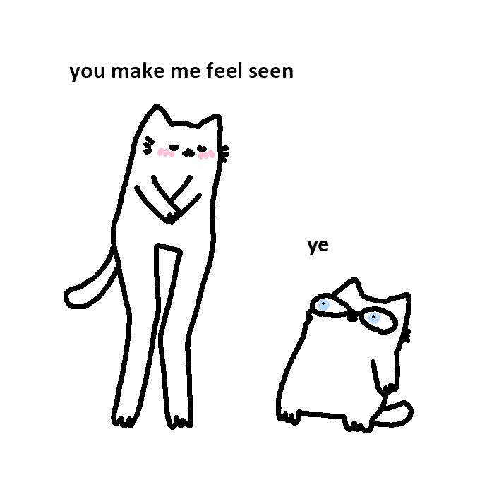 Alt text: A simple black-and-white drawing of two cats. The cat on the left, presumably a girl, stands tall on her hind legs, blushing with paws clasped together, and says, "you make me feel seen." The cat on the right, presumably a boy, sits on the ground, looking up with large, surprised eyes, and responds with "ye." The drawing is minimalistic and cartoonish in style.