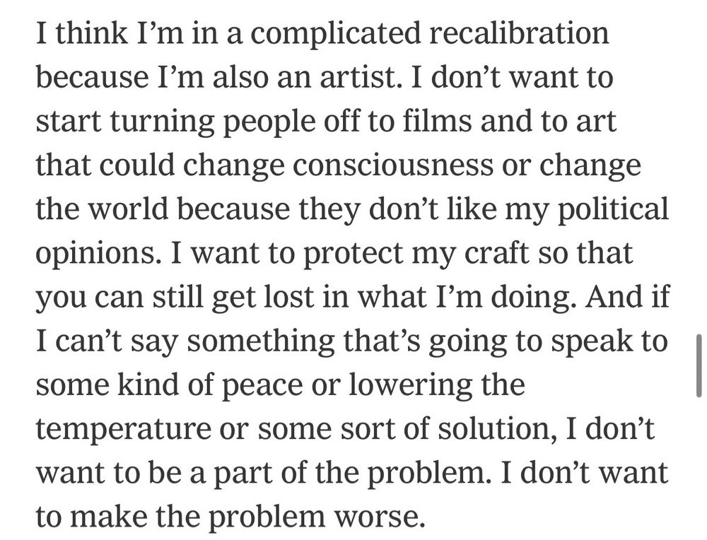 I think I'm in a complicated recalibration because I'm also an artist. I don't want to start turning people off to films and to art that could change consciousness or change the world because they don't like my political opinions. I want to protect my craft so that you can still get lost in what I'm doing. And if I can't say something that's going to speak to some kind of peace or lowering the temperature or some sort of solution, I don't want to be a part of the problem. I don't want to make the problem worse.
