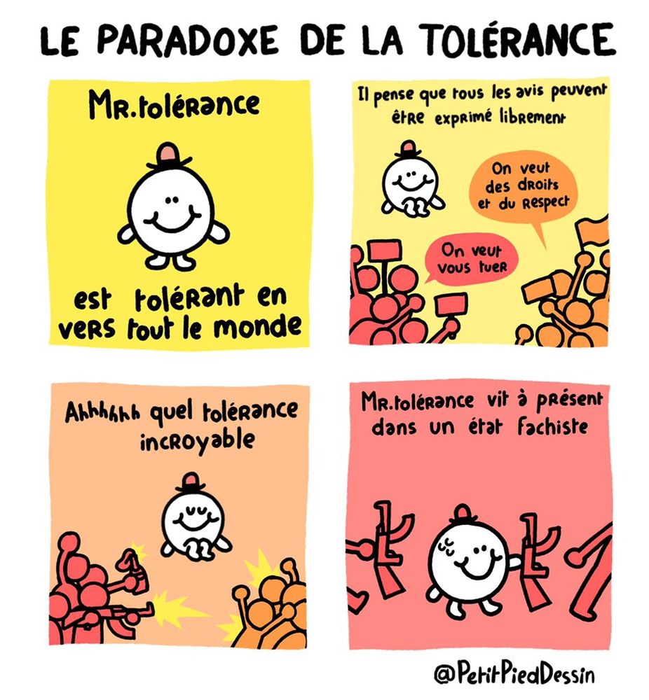 "Le Paradoxe de la Tolérance" par @PetitPiedDessin - C'est une BD à 4 cases dans laquelle en haut à gauche l'on peut voir et lire "Mr. Tolérance" qui "est tolérant en vers tout le monde". Dans la seconde case on le voit en train d'observer deux foules face à face : "Il pense que tous les avis peuvent être exprimé librement". On peut lire dans les bulles des foules "On veut des droits et du respect" dans l'une et "On veut vous tuer" dans l'autre. Dans la troisième case est écrit "Ahhhhhh quelle tolérance incroyable" et la foule qui "voulait tuer" tire sur la foule qui voulait "des droits et du respect". 4ème et dernière case : "Mr. Tolérance vit à présent dasn un état fachiste". On le voit défiler dans une colonne composée uniquement de membres de la foule qui tirait avant, fusil d'assaut à la main.