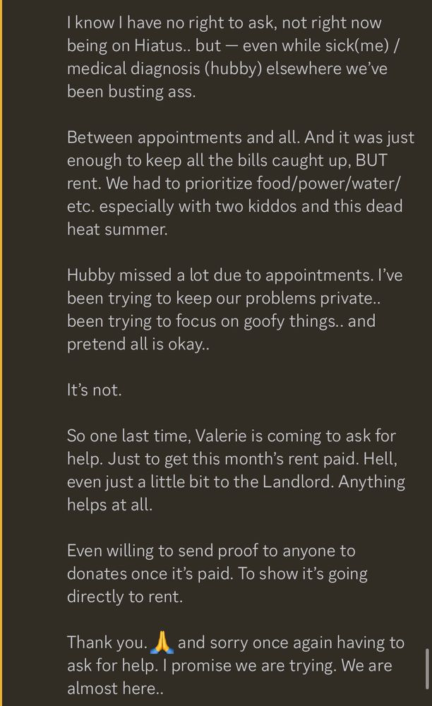 Discord Screenshot: reads…

I know I have no right to ask, not right now being on Hiatus.. but — even while sick(me) / medical diagnosis (hubby) elsewhere we’ve been busting ass. 

Between appointments and all. And it was just enough to keep all the bills caught up, BUT rent. We had to prioritize food/power/water/etc. especially with two kiddos and this dead heat summer.

Hubby missed a lot due to appointments. I’ve been trying to keep our problems private.. been trying to focus on goofy things.. and pretend all is okay..

It’s not.

So one last time, Valerie is coming to ask for help. Just to get this month’s rent paid. Hell, even just a little bit to the Landlord. Anything helps at all.

Even willing to send proof to anyone to donates once it’s paid. To show it’s going directly to rent. 

Thank you. 🙏 and sorry once again having to ask for help. I promise we are trying. We are almost here..

https://ko-fi.com/qu33n_of_lies/goal?g=0