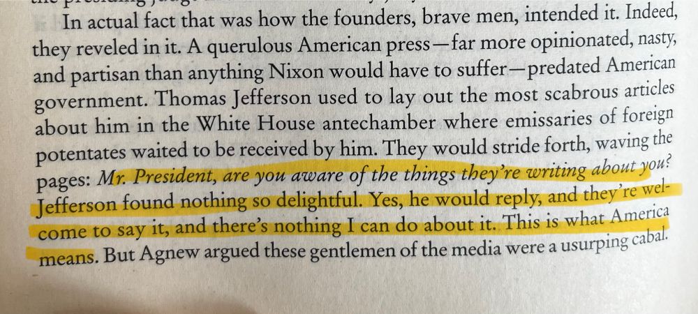 Passage from Nixonland. “Mr. President are you aware of the things they’re writing about you? Jefferson found nothing so delightful. Yes, he would reply, and they’re welcome to say it, and there’s nothing I can do about it. This is what America means.”