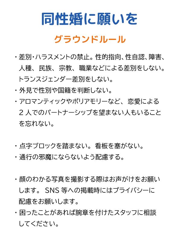 グラウンドルール

・差別・ハラスメントの禁止。性的指向、性自認、障害、人種、民族、宗教、職業などによる差別をしない。トランスジェンダー差別をしない。
・外見で性別や国籍を判断しない。
・アロマンティックやポリアモリーなど、恋愛による2人でのパートナーシップを望まない人もいることを忘れない。

・点字ブロックを踏まない。看板を塞がない。
・通行の邪魔にならないよう配慮する。

・顔のわかる写真を撮影する際はお声がけをお願いします。SNS等への掲載時にはプライバシーに配慮をお願いします。
・困ったことがあれば腕章を付けたスタッフに相談してください。