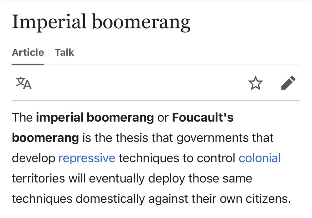 A screenshot of a Wikipedia article entitled “Imperial Boomerang”. 

The imperial boomerang or Foucault's boomerang is the thesis that governments that develop repressive techniques to control colonial territories will eventually deploy those same techniques domestically against their own citizens.