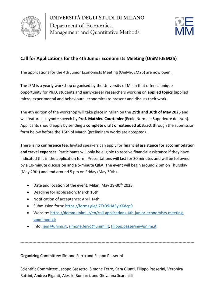 The applications for the 4th Junior Economists Meeting (UniMi-JEM25) are now open.

The JEM is a yearly workshop organised by the University of Milan that offers a unique opportunity for Ph.D. students and early-career researchers working on applied topics (applied micro, experimental and behavioural economics) to present and discuss their work.

The 4th edition of the workshop will take place in Milan on the 29th and 30th of May 2025 and will feature a keynote speech by Prof. Mathieu Couttenier (Ecole Normale Superieure de Lyon). Applicants should apply by sending a complete draft or extended abstract through the submission form below before the 16th of March (preliminary works are accepted).

There is no conference fee. Invited speakers can apply for financial assistance for accommodation and travel expenses. Participants will only be eligible to receive financial assistance if they have indicated this in the application form. Presentations will last for 30 minutes and will be followed by a 10-minute discussion and a 5-minute Q&A. The event will begin around 2 pm on Thursday (May 29th) and end around 5 pm on Friday (May 30th).

Date and location of the event: Milan, May 29-30th 2025.
Deadline for application: March 16th.
Notification of acceptance: April 14th.
Submission form: https://forms.gle/J7TrD9HAEyjXKdcp9
Website: https://demm.unimi.it/en/call-applications-4th-junior-economists-meeting-unimi-jem25
Info: jem@unimi.it, simone.ferro@unimi.it, filippo.passerini@unimi.it

---

Organizing Committee: Simone Ferro and Filippo Passerini

Scientific Committee: Jacopo Bassetto, Simone Ferro, Sara Giunti, Filippo Passerini, Veronica Rattini, Andrea Riganti, Alessio Romarri, and Giovanna Scarchilli