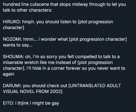 post i put into an image because it's too long to post normally, it reads: 

hundred line cutscene that stops midway through to let you talk to other characters:

HIRUKO: hmph. you should listen to [plot progression character]

NOZOMI: hmm... i wonder what [plot progression character] wants to say...

SHOUMA: oh, i'm so sorry you felt compelled to talk to a miserable wretch like me instead of [plot progression character]. i'll hide in a corner forever so you never want to again

DARUMI: you should check out [UNTRANSLATED ADULT VISUAL NOVEL FROM 2002]

EITO: i thjink i might be gay