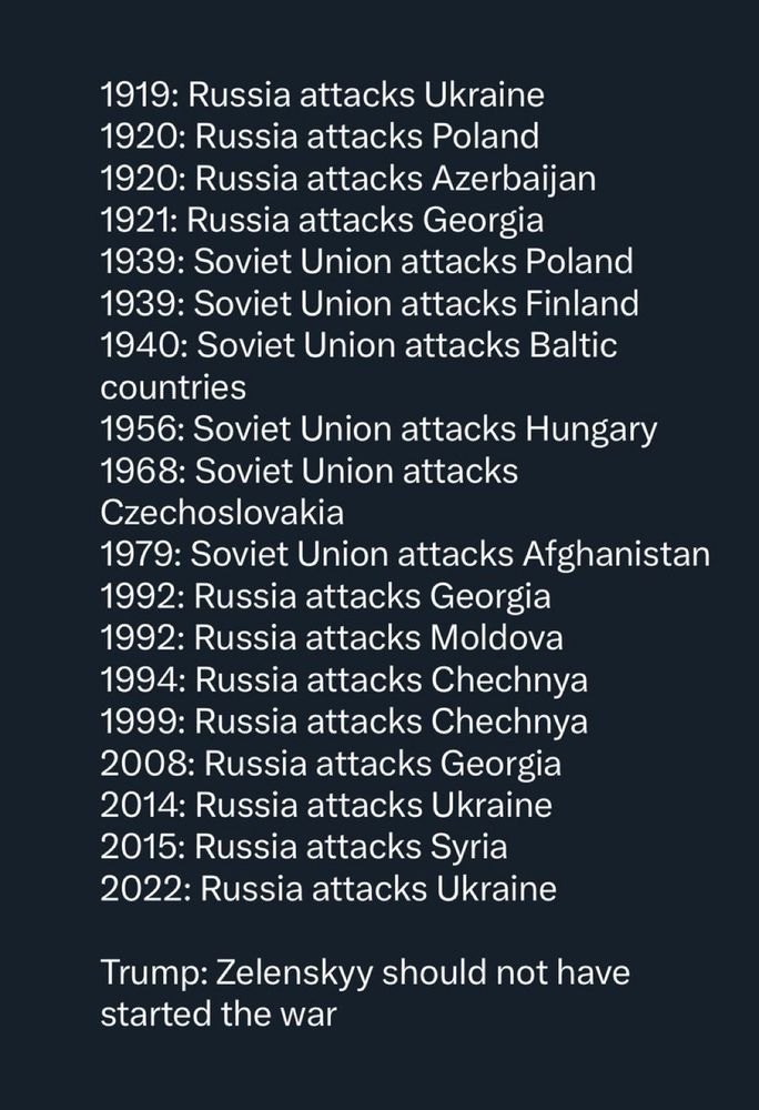 1919: Russia attacks Ukraine
1920: Russia attacks Poland
1920: Russia attacks Azerbaijan
1921: Russia attacks Georgia
1939: Soviet Union attacks Poland
1939: Soviet Union attacks Finland
1940: Soviet Union attacks Baltic countries
1956: Soviet Union attacks Hungary
1968: Soviet Union attacks
Czechoslovakia
1979: Soviet Union attacks Afghanistan
1992: Russia attacks Georgia
1992: Russia attacks Moldova
1994: Russia attacks Chechnya
1999: Russia attacks Chechnya
2008: Russia attacks Georgia
2014: Russia attacks Ukraine
2015: Russia attacks Syria
2022: Russia attacks Ukraine
Trump: Zelenskyy should not have started the war 