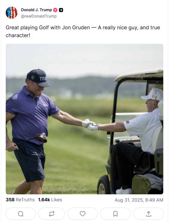 Donald J. Trump ® @realDonaldTrump Photo of a golfer running up to a golf cart with man shaking the driver of a golf cart’s hand. Great playing Golf with Jon Gruden — A really nice guy, and true character! TRU 358 ReTruths 1.64k Likes Aug 31, 2025, 8:49 AM