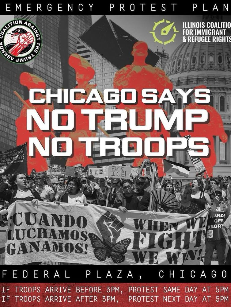 ILLINOIS COALITION FOR IMMIGRANT & REFUGEE RIGHTS: CHICAGO SAYS NO TRUMP NO TROOPS FUCK I.C.E! CUANDO LUCHAMOS GANAMOS! WHEN W FIGHT We WIN FEDERAL PLAZA, CHICAGO IF TROOPS ARRIVE BEFORE 3PM, PROTEST SAME DAY AT 5PM IF TROOPS ARRIVE AFTER 3PM, PROTEST NEXT DAY AT 5PM