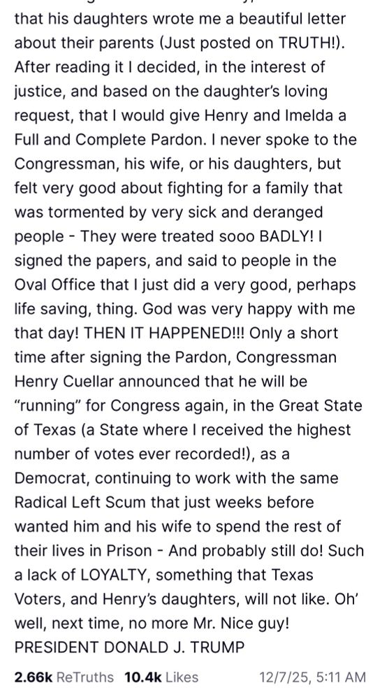 that his daughters wrote me a beautiful letter about their parents (Just posted on TRUTH!).
After reading it I decided, in the interest of justice, and based on the daughter's loving request, that I would give Henry and Imelda a Full and Complete Pardon. I never spoke to the Congressman, his wife, or his daughters, but felt very good about fighting for a family that was tormented by very sick and deranged people - They were treated sooo BADLY! I signed the papers, and said to people in the Oval Office that I just did a very good, perhaps life saving, thing. God was very happy with me that day! THEN IT HAPPENED!!! Only a short time after signing the Pardon, Congressman Henry Cuellar announced that he will be
"running" for Congress again, in the Great State of Texas (a State where I received the highest number of votes ever recorded!), as a Democrat, continuing to work with the same Radical Left Scum that just weeks before wanted him and his wife to spend the rest of their lives in Prison - And probably still do! Such a lack of LOYALTY, something that Texas Voters, and Henry's daughters, will not like. Oh' well, next time, no more Mr. Nice guy!
PRESIDENT DONALD J. TRUMP
2.66k ReTruths 10.4k Likes
12/7/25, 5:11 AN