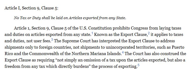 Article I, Section 9, Clause 5:

No Tax or Duty shall be laid on Articles exported from any State.

Article 1, Section 9, Clause 5 of the U.S. Constitution prohibits Congress from laying taxes and duties on articles exported from any state.' Known as the Export Clause,? it applies to taxes and duties, not user fees? The Supreme Court has interpreted the Export Clause to address shipments only to foreign countries, not shipments to unincorporated territories, such as Puerto Rico and the Commonwealth of the Northern Mariana Islands. * The Court has also construed the Export Clause as requiring "not simply an omission of a tax upon the articles exported, but also a freedom from any tax which directly burdens" the process of exporting.