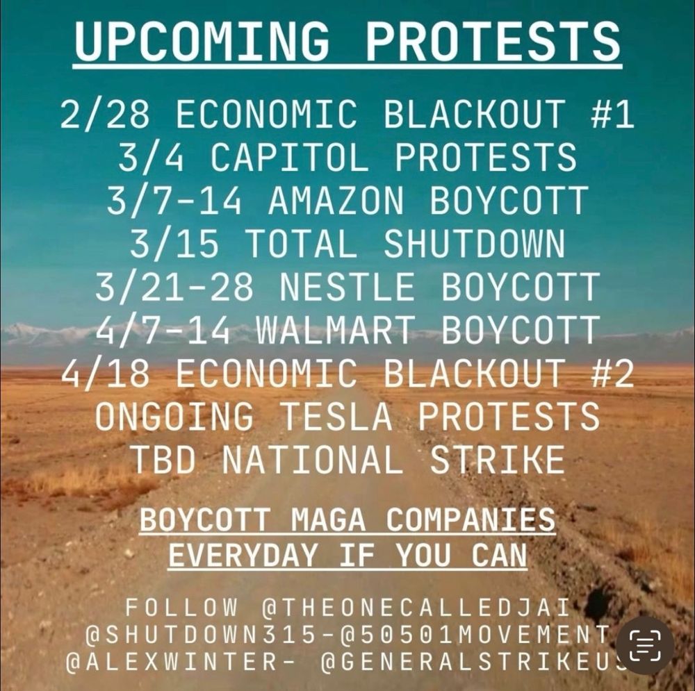 UPCOMING PROTESTS
2/28 ECONOMIC BLACKOUT #1
3/4 CAPITOL PROTESTS
3/7-14 AMAZON BOYCOTT
3/15 TOTAL SHUTDOWN
3/21-28 NESTLE BOYCOTT
4/7-14 WALMART BOYCOTT
4/18 ECONOMIC BLACKOUT #2
ONGOING TESLA PROTESTS
TBD NATIONAL STRIKE BOYCOTT MAGA COMPANIES
EVERYDAY IF YOU CAN
FOLLOW @THEONECALLEDJAI
@SHUTDOWN315 - @50501MOVEMENT.
@ALEXWINTER- @GENERALSTRIKEU