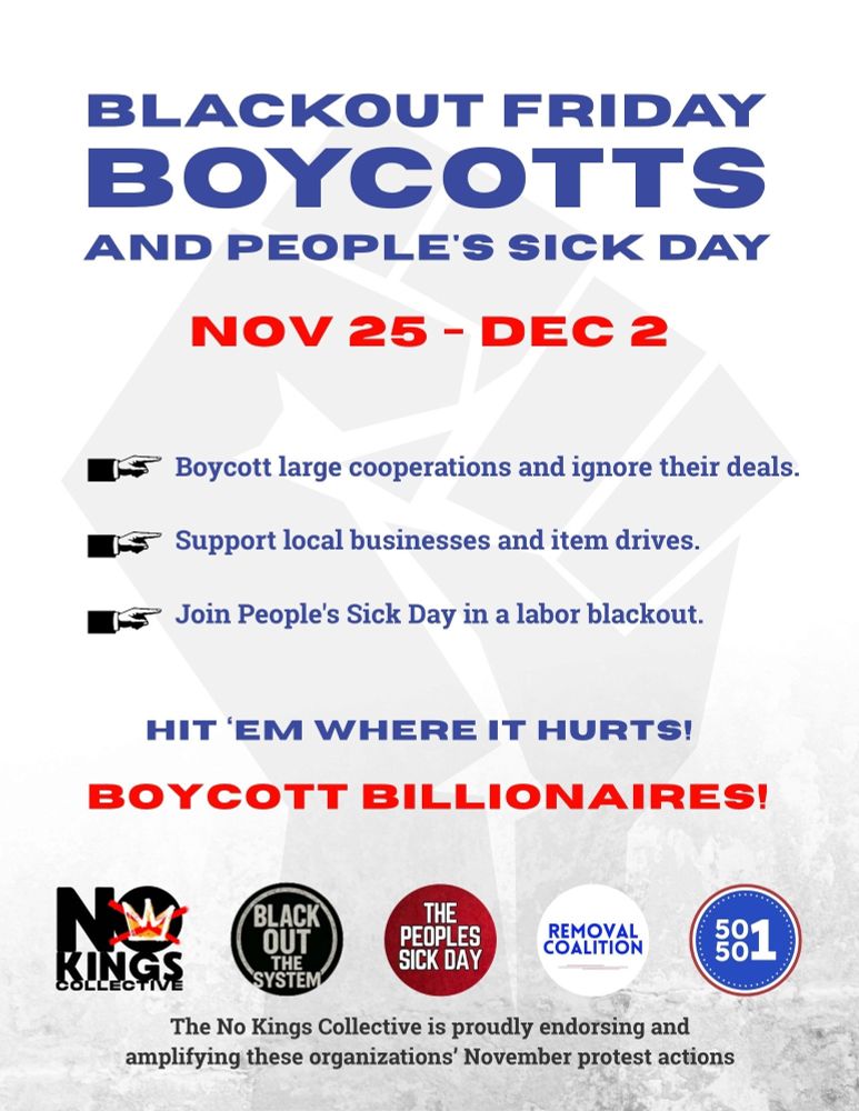 BLACKOUT FRIDAY
BOYCOTTS
AND PEOPLE'S SICK DAY
NOV 25 - DEC 2
155
Boycott large cooperations and ignore their deals.
Support local businesses and item drives.
Join People's Sick Day in a labor blackout.
HIT 'EM WHERE IT HURTS!
BOYCOTT BILLIONAIRES!