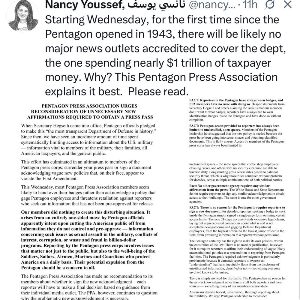 Starting Wednesday, for the first time since the Pentagon opened in 1943, there will be likely no major news outlets accredited to cover the dept, the one spending nearly $1 trillion of taxpayer money. Why? This Pentagon Press Association explains it best. Please read.
FACT: Reporters in the Pentagon have always worn badges, and
PENTAGON PRESS ASSOCIATION URGES
PPA members have no issue with doing so. Despite statements from
RECONSIDERATION OF UNNECESSARY NEW
Secretary Hegseth and others claiming the issue is that our members don't want to wear badges, reporters have always had to wear
AFFIRMATIONS REQUIRED TO OBTAIN A PRESS PASS
identification badges inside the Pentagon and have done so without complaint.
When Secretary Hegseth came into office, Pentagon officials pledged
FACT: Pentagon access provided to reporters has always been
to make this "the most transparent Department of Defense in history."
limited to unclassified, open spaces. Members of the Pentagon leadership have suggested that the new policy is needed because the
Since then, we have seen an inordinate amount of time spent
press have been going into secret spaces and obtaining classified
systematically limiting access to information about the U.S. military
documents. This is flatly untrue. Access by members of the Pentagon press corps has always been limited to
- information vital to members of the military, their families, all American taxpayers, and the general public.
This effort has culminated in an ultimatum to members of the Pentagon press corps: surrender your press pass or sign a document acknowledging vague new policies that, on their face, appear to violate the First Amendment.
This Wednesday, most Pentagon Press Association members seem likely to hand over their badges rather than acknowledge a policy that gags Pentagon employees and threatens retaliation against reporters who seek out information that has not been pre-approved for release.
Our members did nothing to create this disturbing s…
