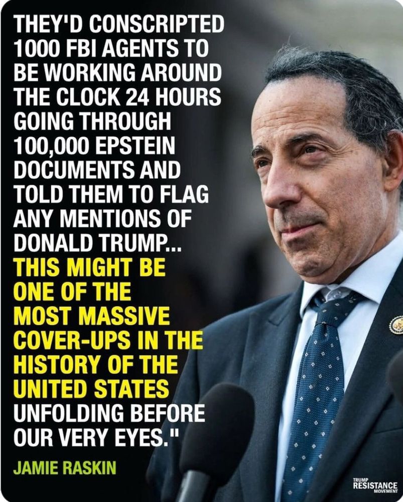 Man in a a black suit and blue tie in front of a mike and the following quote:

“THEY'D CONSCRIPTED
1000 FBI AGENTS TO BE WORKING AROUND THE CLOCK 24 HOURS
GOING THROUGH 100,000 EPSTEIN DOCUMENTS AND TOLD THEM TO FLAG ANY MENTIONS OF DONALD TRUMP...
THIS MIGHT BE ONE OF THE
MOST MASSIVE COVER-UPS IN THE HISTORY OF THE UNITED STATES
UNFOLDING BEFORE OUR VERY EYES."
- 
JAMIE RASKIN