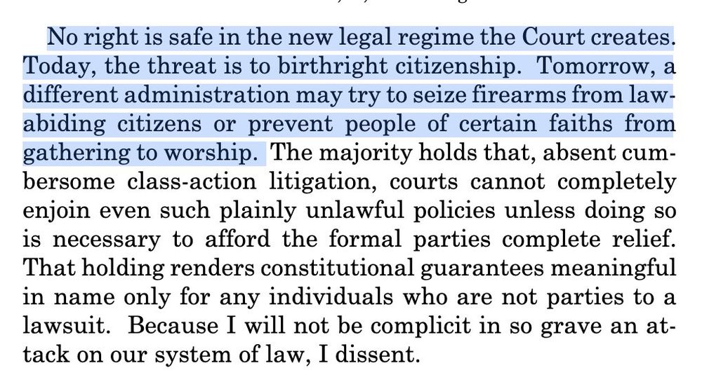 No right is safe in the new legal regime the Court creates.

Today, the threat is to birthright citizenship. Tomorrow, a different administration may try to seize firearms from law-abiding citizens or prevent people of certain faiths from gathering to worship. The majority holds that, absent cumbersome class-action litigation, courts cannot completely enjoin even such plainly unlawful policies unless doing so is necessary to afford the formal parties complete relief.

That holding renders constitutional guarantees meaningful in name only for any individuals who are not parties to a lawsuit. Because I will not be complicit in so grave an attack on our system of law, I dissent.