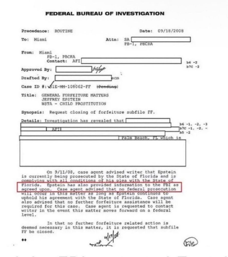 FEDERAL BUREAU OF INVESTIGATION Precedence: ROUTINE To: Miami Attn: SA PB- From: Miami PB-1, PICRA Contact: AFI Approved By: Drafted By: コa Case ID #: VJIE-MH-108062-FF fending) TItLe: GENERAL FORFEITURE MATTERS JEFEREY EPSTEIN NSTA - CHILD PROSTITUTION Synopsis: Request closing of forfeiture subfilo FE. Details: Investigation has revealed that I Date: 09/18/2008 b6 -2 вте -2 be -3. -2. ь7e -1. 22. ? +2 Which 18 On 9/11/08, case agent advised writer that Epstein is currently being prosecuted by the State of Florida and is complying with all conditions of his plea with the State of Florida. Epstein has also provided information to the FBI as agreed upon. Case agent advised that no federal prosecution will occur in this natter as long as Epatein continues to uphold his agreement wich the State of Florida. Case agent also advised that no further forfeiture assistance will be required for this case. Case agent is requested to contact writer in the event this matter moves forward on a federal level. In that no further forfeiture related action is deemed necessary in this matter, it is requested that subffle FF be closed. ++ File