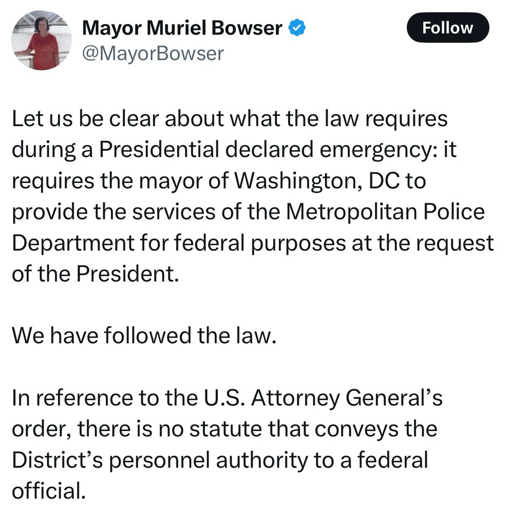 Mayor Muriel Bowser & @MayorBowser Let us be clear about what the law requires during a Presidential declared emergency: it requires the mayor of Washington, DC to provide the services of the Metropolitan Police Department for federal purposes at the request of the President. We have followed the law. In reference to the U.S. Attorney General's order, there is no statute that conveys the District's personnel authority to a federal official. 