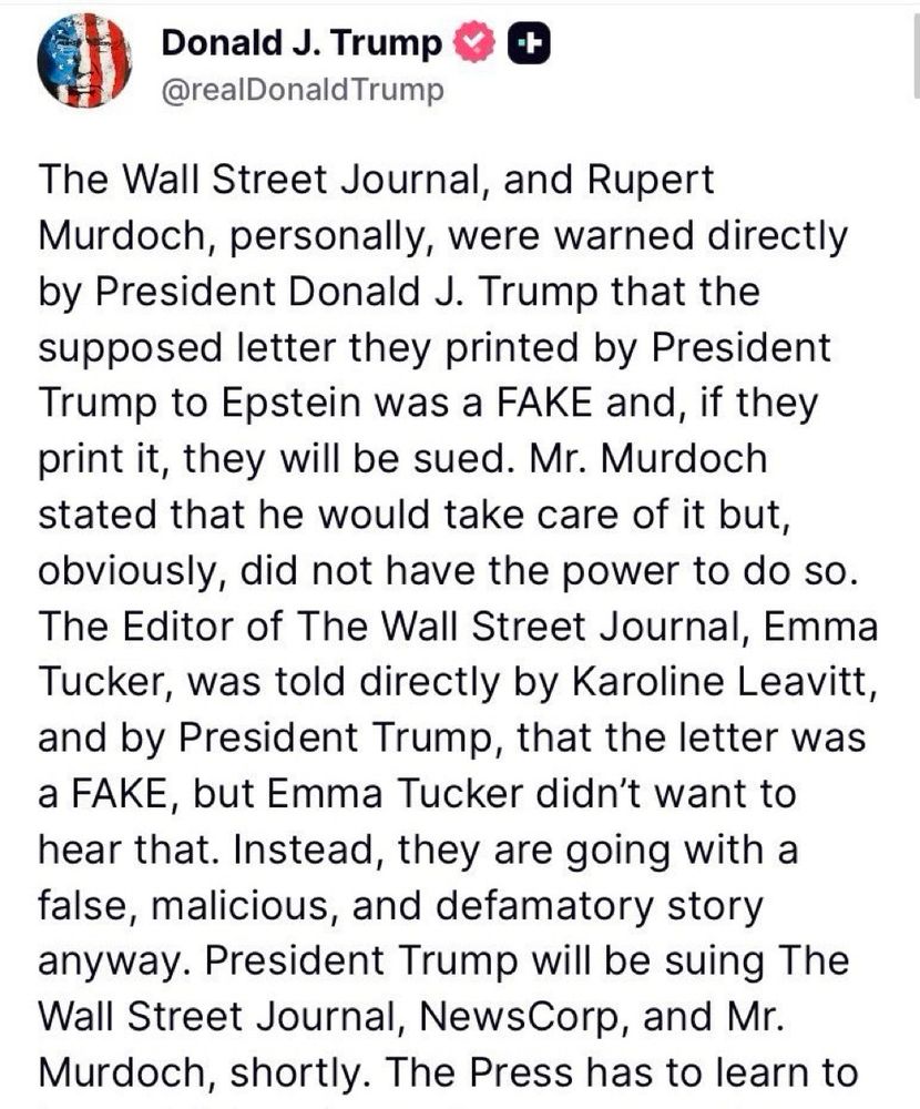 Donald J. Trump & @realDonald Trump The Wall Street Journal, and Rupert Murdoch, personally, were warned directly by President Donald J. Trump that the supposed letter they printed by President Trump to Epstein was a FAKE and, if they print it, they will be sued. Mr. Murdoch stated that he would take care of it but, obviously, did not have the power to do so. The Editor of The Wall Street Journal, Emma Tucker, was told directly by Karoline Leavitt, and by President Trump, that the letter was a FAKE, but Emma Tucker didn't want to hear that. Instead, they are going with a false, malicious, and defamatory story anyway. President Trump will be suing The Wall Street Journal, NewsCorp, and Mr. Murdoch, shortly. The Press has to learn to