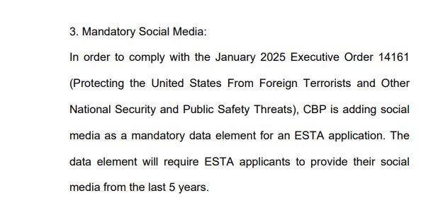 3. Mandatory Social Media:
In order to comply with the January 2025 Executive Order 14161
(Protecting the United States From Foreign Terrorists and Other
National Security and Public Safety Threats), CBP is adding social
media as a mandatory data element for an ESTA application. The
data element will require ESTA applicants to provide their social
media from the last 5 years.