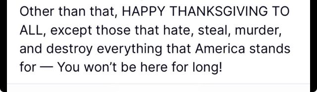 From Donald Trump on Truth social:

Other than that, HAPPY THANKSGIVING TO ALL, except those that hate, steal, murder, and destroy everything that America stands for — You won't be here for long!