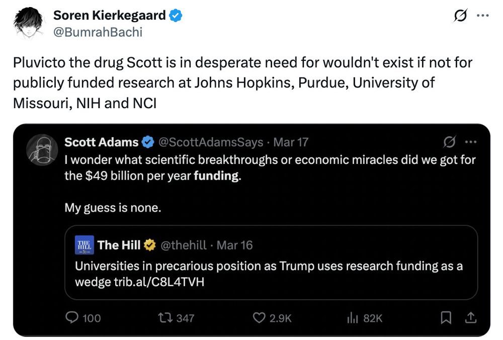 A screen cap of a tweet by @BumrahBachi stating "Pluvicto the drug Scott is in desperate need for wouldn't exist if not for publicly funded research at Johns Hopkins, Purdue, University of Missouri, NIH and NCI. The second embedded image is of a tweet that Scott Adams posted on March 17, 2025. In the second image, Adams posts a headline from The Hill which states "Universities in precarious position as Trump uses research funding as a wedge" and then Adams stated "I wonder what scientific breakthroughs or economic miracles did we get for the $49 billion per year funding. My guess is none."