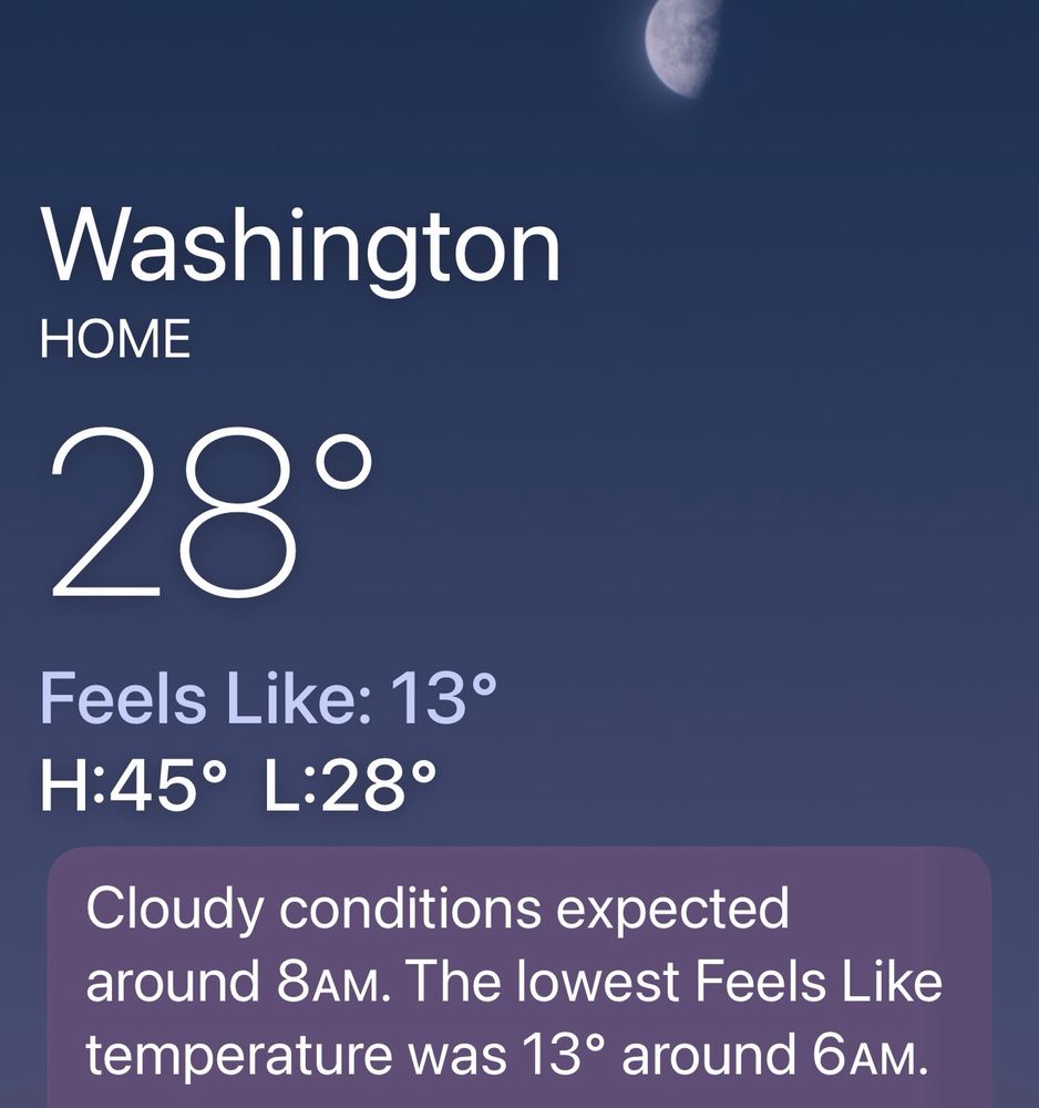 Screenshot of weather app. 

Washington, DC. 
Currently 28° F.
Feels Like: 13° F.
Forecast today, High: 45° Low: 28°. 
Cloudy conditions expected around 8AM. The lowest Feels Like temperature was 13° around 6AM.